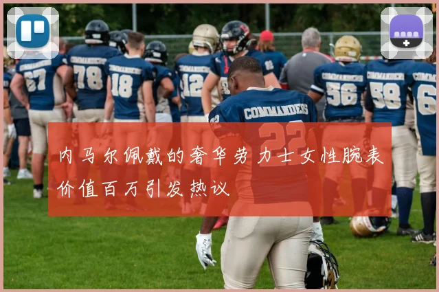 内马尔佩戴的奢华劳力士女性腕表价值百万引发热议